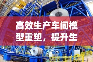高效生產車間模型重塑，提升生產效率與質量管理水平