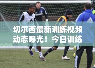 切爾西最新訓練視頻動態曝光！今日訓練精彩瞬間一網打盡