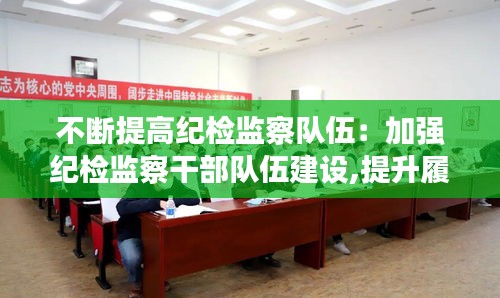 不斷提高紀檢監察隊伍：加強紀檢監察干部隊伍建設,提升履職盡責水平的思考 