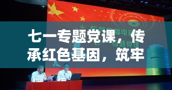七一專題黨課，傳承紅色基因，筑牢理想信念之基