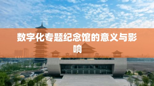 數(shù)字化專題紀(jì)念館的意義與影響